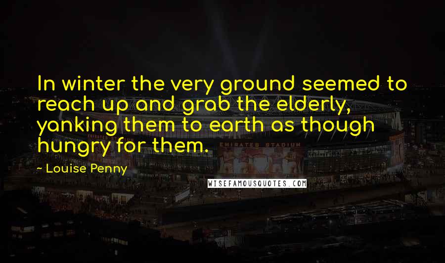 Louise Penny Quotes: In winter the very ground seemed to reach up and grab the elderly, yanking them to earth as though hungry for them.