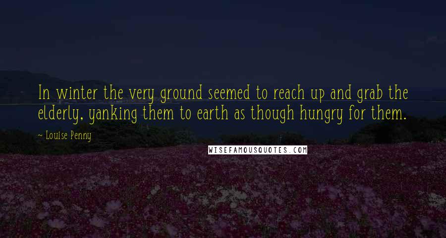 Louise Penny Quotes: In winter the very ground seemed to reach up and grab the elderly, yanking them to earth as though hungry for them.