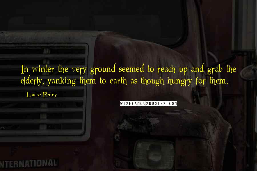 Louise Penny Quotes: In winter the very ground seemed to reach up and grab the elderly, yanking them to earth as though hungry for them.