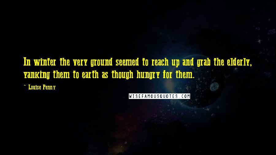 Louise Penny Quotes: In winter the very ground seemed to reach up and grab the elderly, yanking them to earth as though hungry for them.