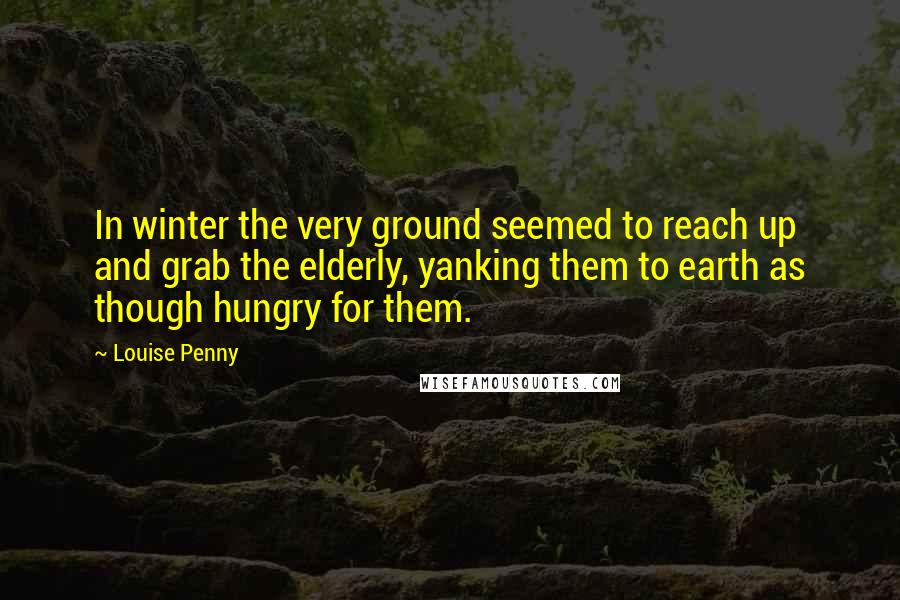 Louise Penny Quotes: In winter the very ground seemed to reach up and grab the elderly, yanking them to earth as though hungry for them.