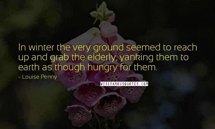 Louise Penny Quotes: In winter the very ground seemed to reach up and grab the elderly, yanking them to earth as though hungry for them.