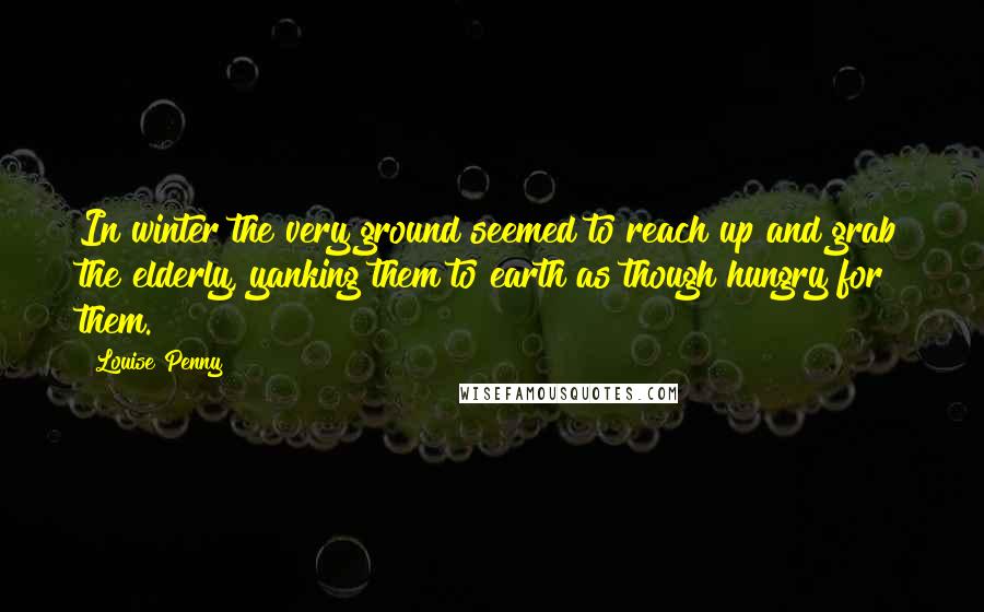 Louise Penny Quotes: In winter the very ground seemed to reach up and grab the elderly, yanking them to earth as though hungry for them.