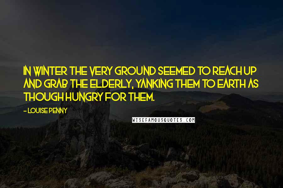 Louise Penny Quotes: In winter the very ground seemed to reach up and grab the elderly, yanking them to earth as though hungry for them.