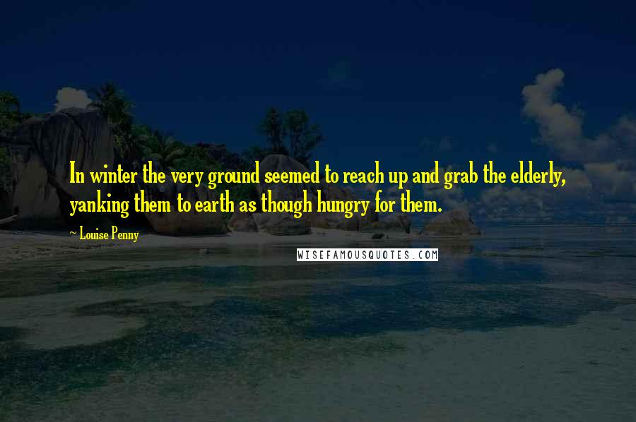 Louise Penny Quotes: In winter the very ground seemed to reach up and grab the elderly, yanking them to earth as though hungry for them.