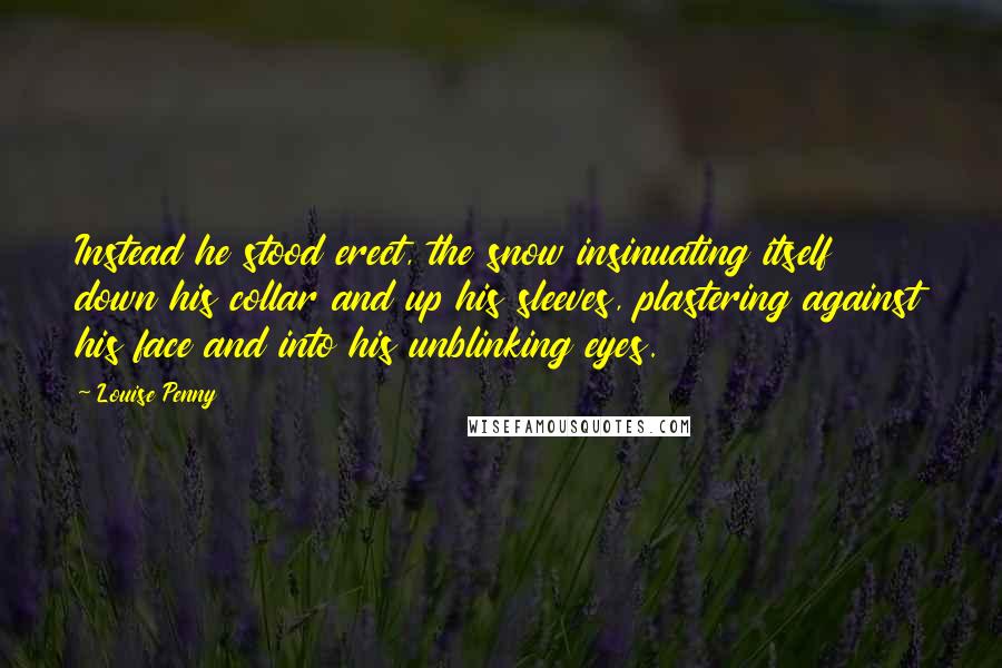 Louise Penny Quotes: Instead he stood erect, the snow insinuating itself down his collar and up his sleeves, plastering against his face and into his unblinking eyes.