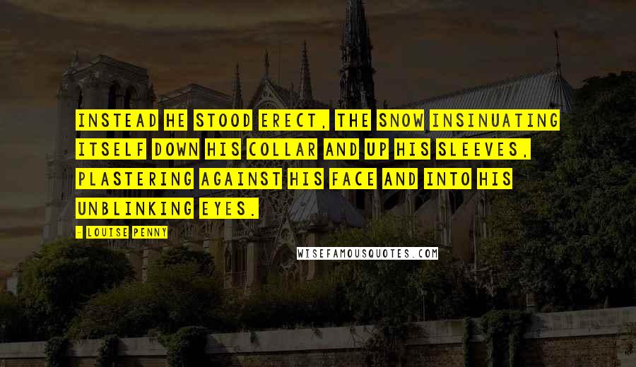 Louise Penny Quotes: Instead he stood erect, the snow insinuating itself down his collar and up his sleeves, plastering against his face and into his unblinking eyes.