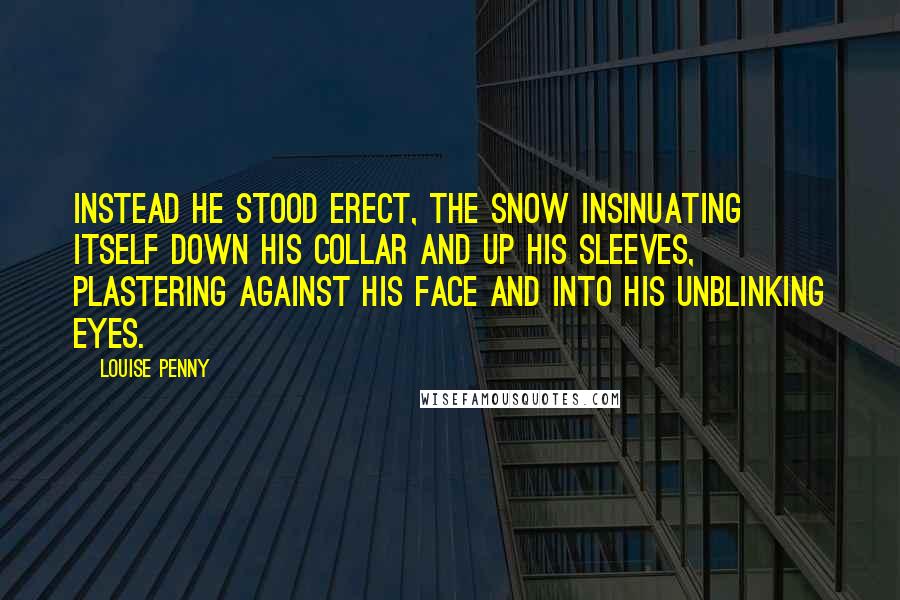Louise Penny Quotes: Instead he stood erect, the snow insinuating itself down his collar and up his sleeves, plastering against his face and into his unblinking eyes.