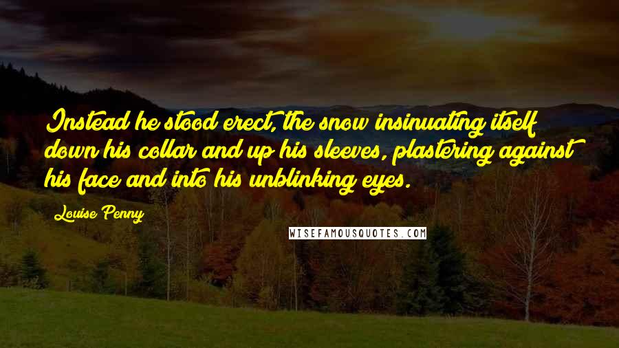 Louise Penny Quotes: Instead he stood erect, the snow insinuating itself down his collar and up his sleeves, plastering against his face and into his unblinking eyes.