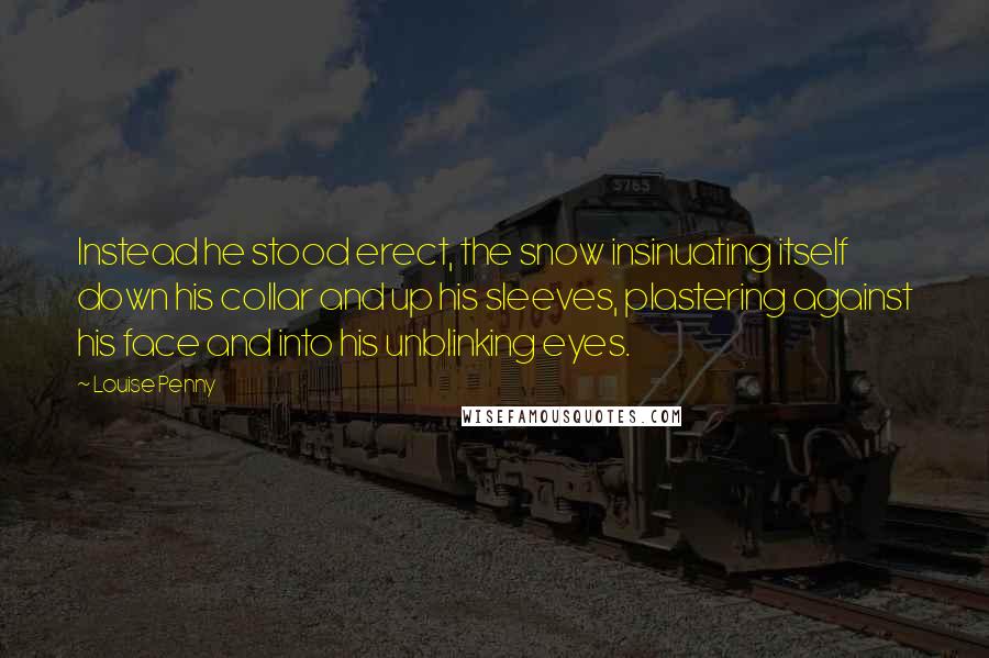 Louise Penny Quotes: Instead he stood erect, the snow insinuating itself down his collar and up his sleeves, plastering against his face and into his unblinking eyes.