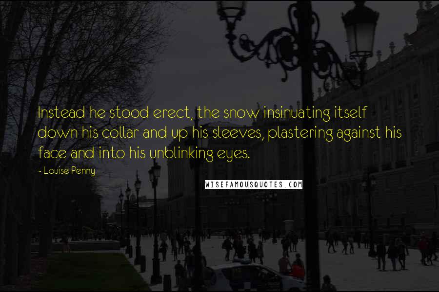 Louise Penny Quotes: Instead he stood erect, the snow insinuating itself down his collar and up his sleeves, plastering against his face and into his unblinking eyes.