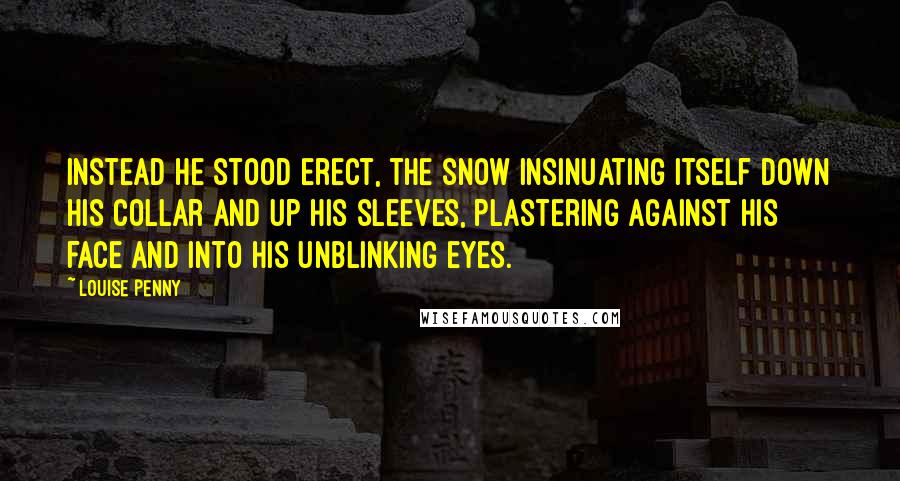 Louise Penny Quotes: Instead he stood erect, the snow insinuating itself down his collar and up his sleeves, plastering against his face and into his unblinking eyes.