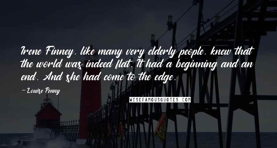 Louise Penny Quotes: Irene Finney, like many very elderly people, knew that the world was indeed flat. It had a beginning and an end. And she had come to the edge.