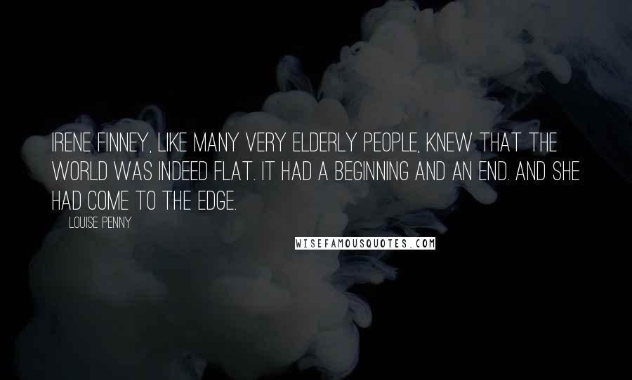 Louise Penny Quotes: Irene Finney, like many very elderly people, knew that the world was indeed flat. It had a beginning and an end. And she had come to the edge.