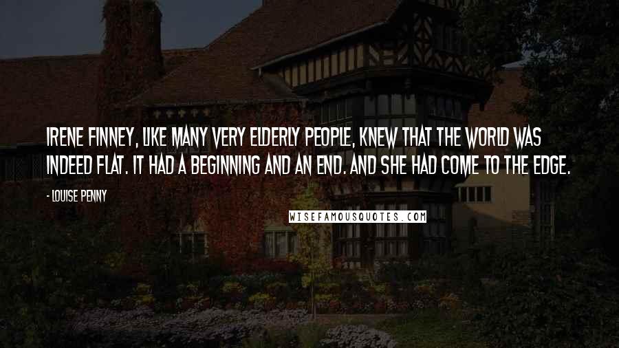 Louise Penny Quotes: Irene Finney, like many very elderly people, knew that the world was indeed flat. It had a beginning and an end. And she had come to the edge.