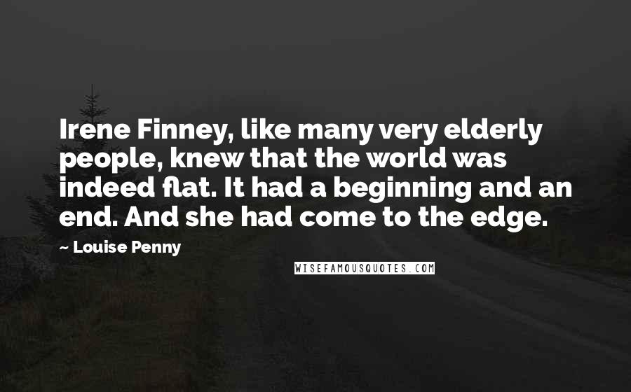 Louise Penny Quotes: Irene Finney, like many very elderly people, knew that the world was indeed flat. It had a beginning and an end. And she had come to the edge.