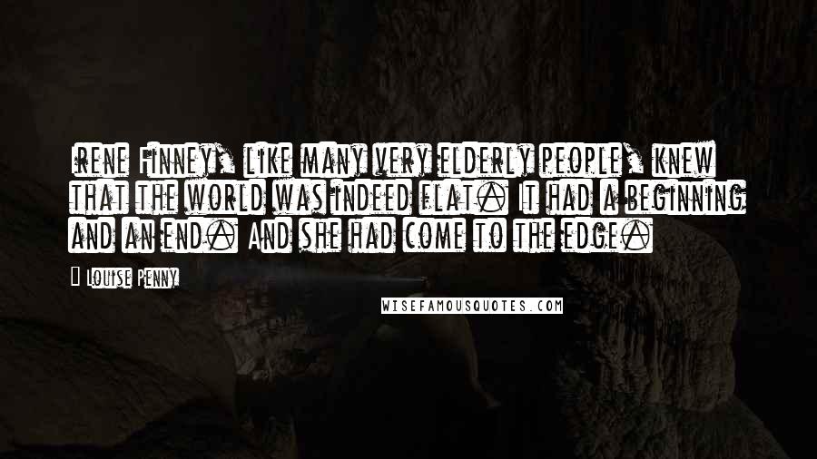 Louise Penny Quotes: Irene Finney, like many very elderly people, knew that the world was indeed flat. It had a beginning and an end. And she had come to the edge.