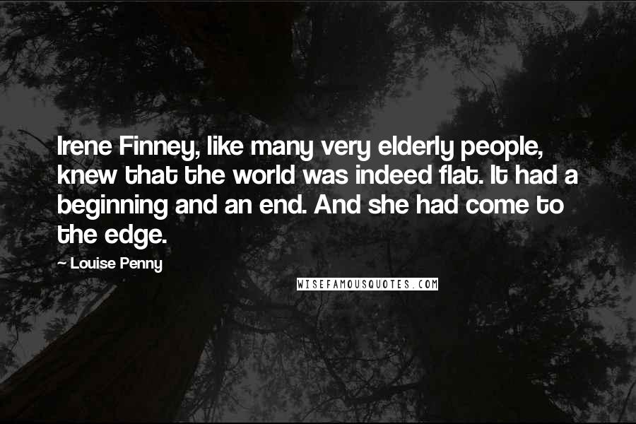 Louise Penny Quotes: Irene Finney, like many very elderly people, knew that the world was indeed flat. It had a beginning and an end. And she had come to the edge.