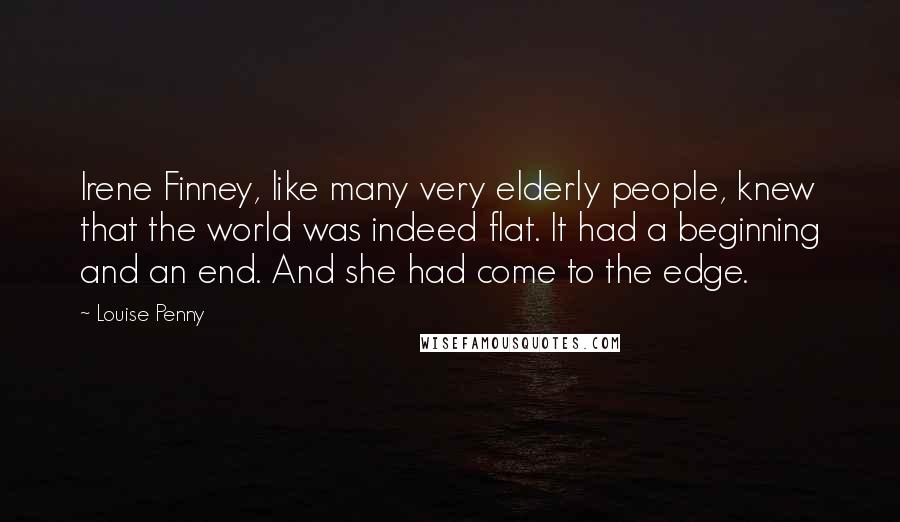Louise Penny Quotes: Irene Finney, like many very elderly people, knew that the world was indeed flat. It had a beginning and an end. And she had come to the edge.