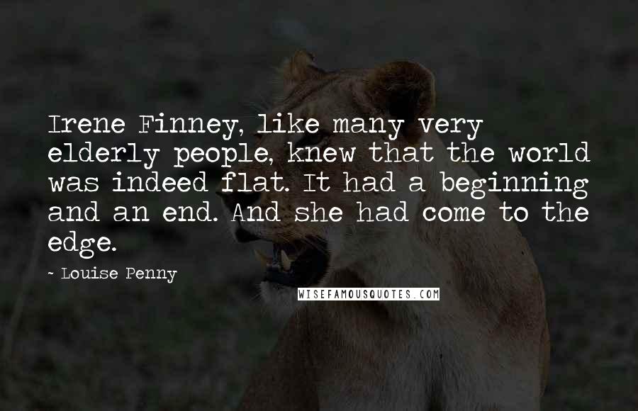 Louise Penny Quotes: Irene Finney, like many very elderly people, knew that the world was indeed flat. It had a beginning and an end. And she had come to the edge.