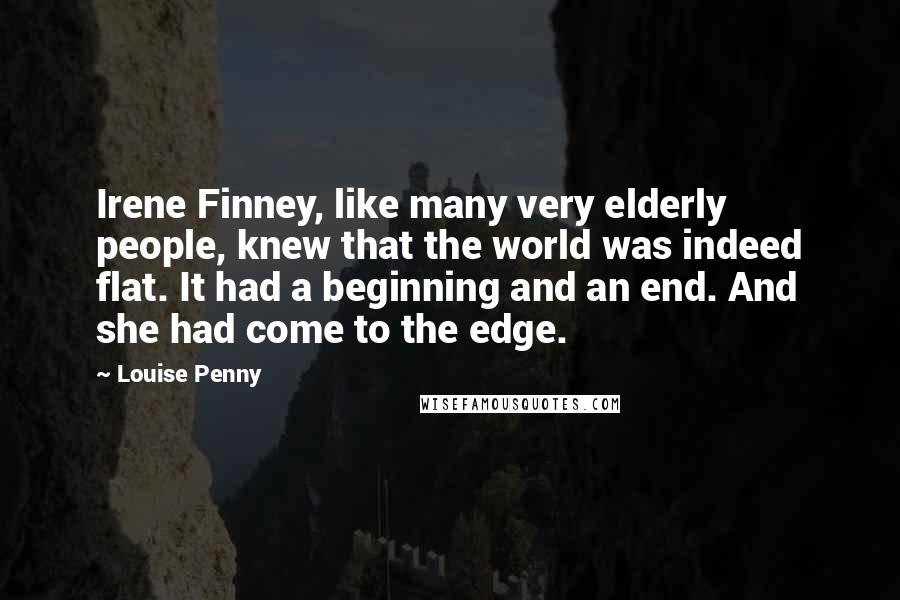 Louise Penny Quotes: Irene Finney, like many very elderly people, knew that the world was indeed flat. It had a beginning and an end. And she had come to the edge.