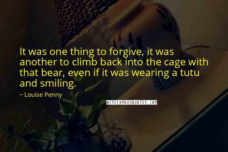 Louise Penny Quotes: It was one thing to forgive, it was another to climb back into the cage with that bear, even if it was wearing a tutu and smiling.