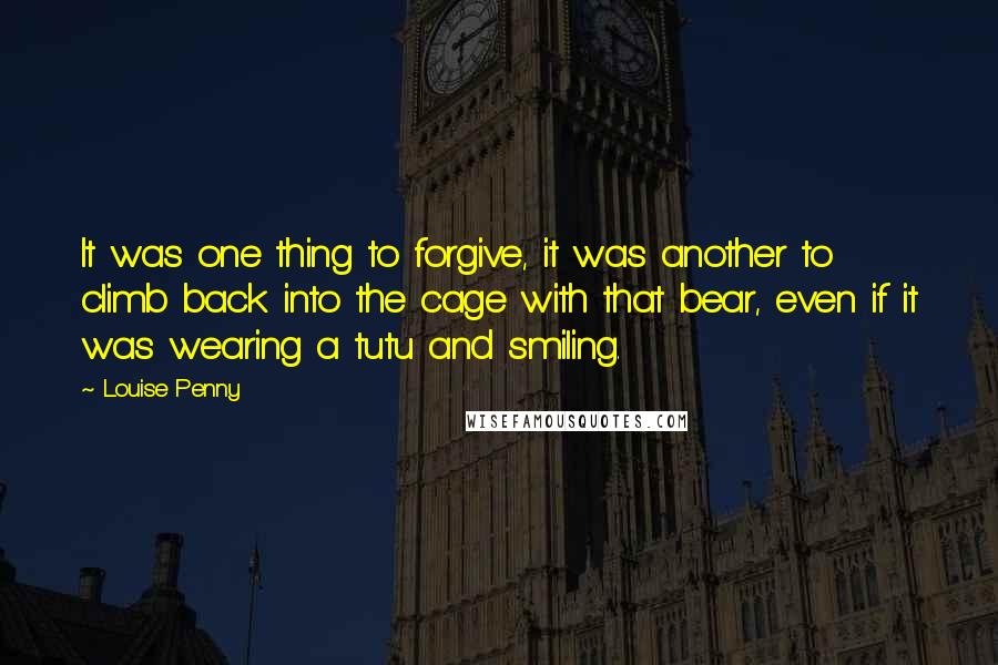 Louise Penny Quotes: It was one thing to forgive, it was another to climb back into the cage with that bear, even if it was wearing a tutu and smiling.