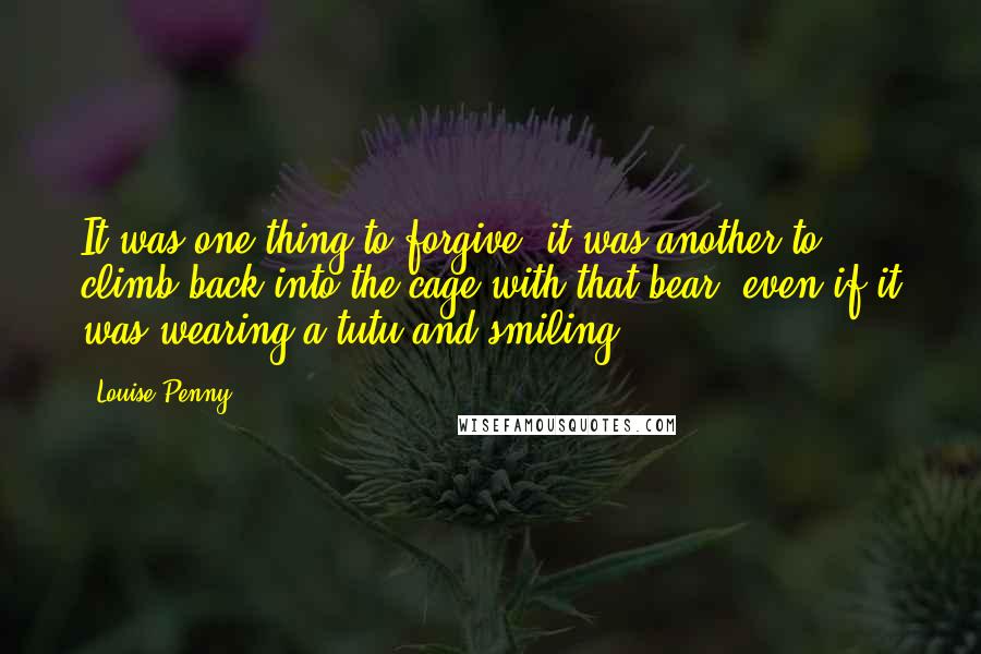 Louise Penny Quotes: It was one thing to forgive, it was another to climb back into the cage with that bear, even if it was wearing a tutu and smiling.