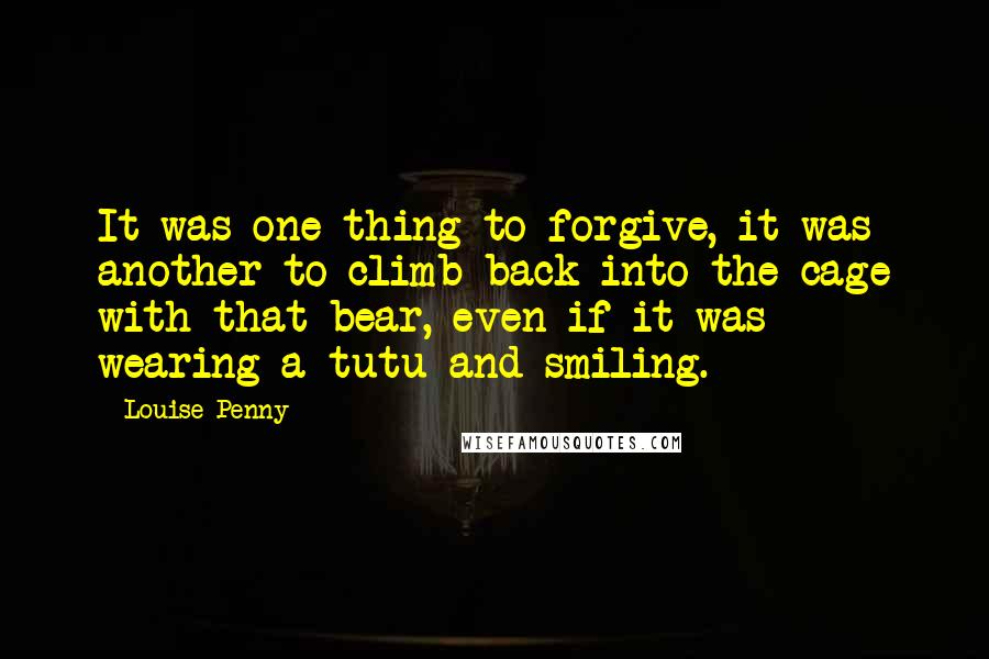 Louise Penny Quotes: It was one thing to forgive, it was another to climb back into the cage with that bear, even if it was wearing a tutu and smiling.