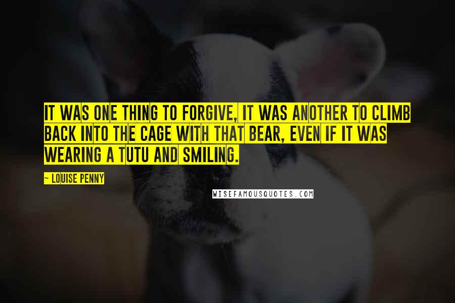 Louise Penny Quotes: It was one thing to forgive, it was another to climb back into the cage with that bear, even if it was wearing a tutu and smiling.