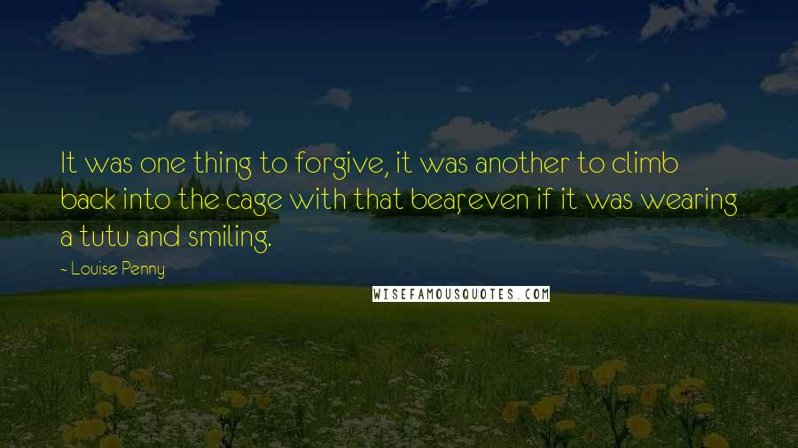 Louise Penny Quotes: It was one thing to forgive, it was another to climb back into the cage with that bear, even if it was wearing a tutu and smiling.