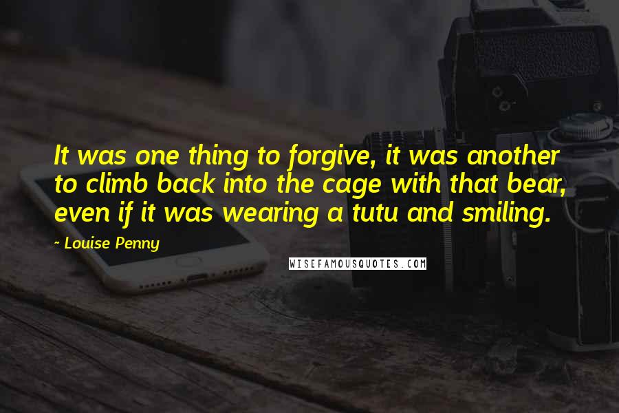 Louise Penny Quotes: It was one thing to forgive, it was another to climb back into the cage with that bear, even if it was wearing a tutu and smiling.