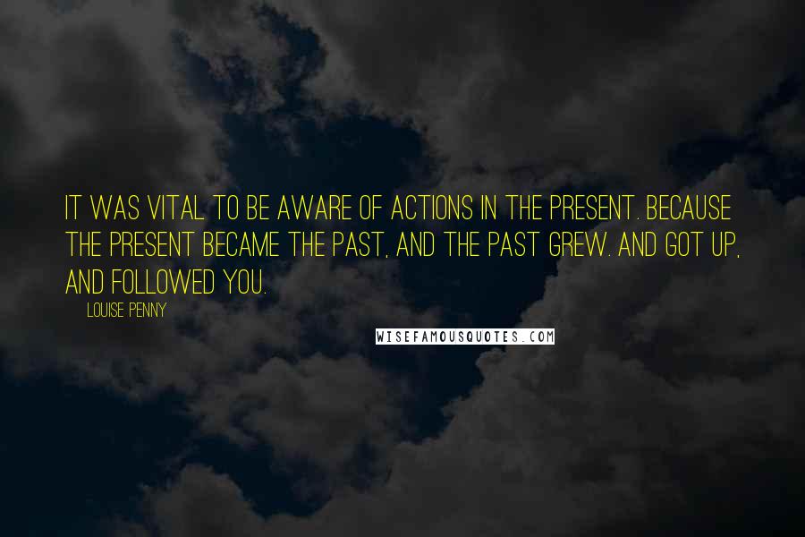 Louise Penny Quotes: It was vital to be aware of actions in the present. Because the present became the past, and the past grew. And got up, and followed you.