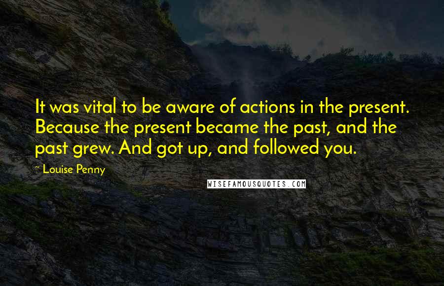 Louise Penny Quotes: It was vital to be aware of actions in the present. Because the present became the past, and the past grew. And got up, and followed you.