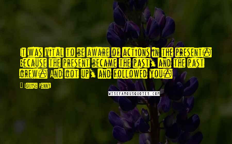 Louise Penny Quotes: It was vital to be aware of actions in the present. Because the present became the past, and the past grew. And got up, and followed you.
