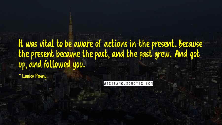 Louise Penny Quotes: It was vital to be aware of actions in the present. Because the present became the past, and the past grew. And got up, and followed you.