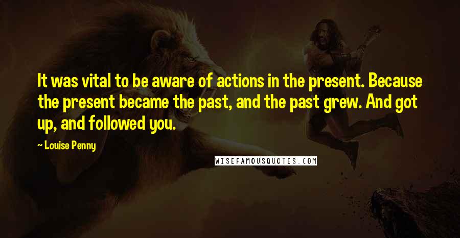 Louise Penny Quotes: It was vital to be aware of actions in the present. Because the present became the past, and the past grew. And got up, and followed you.