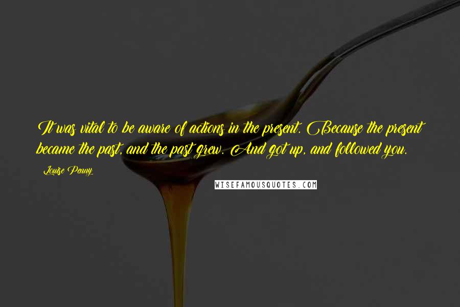Louise Penny Quotes: It was vital to be aware of actions in the present. Because the present became the past, and the past grew. And got up, and followed you.