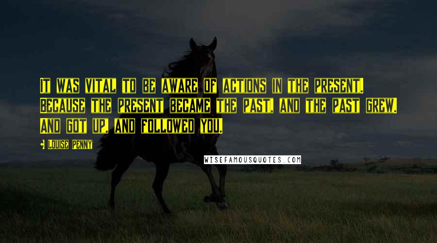Louise Penny Quotes: It was vital to be aware of actions in the present. Because the present became the past, and the past grew. And got up, and followed you.
