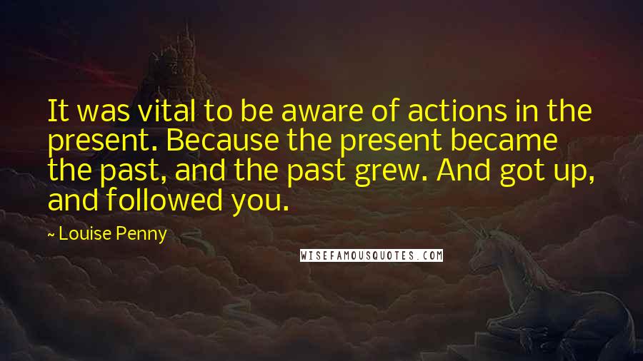 Louise Penny Quotes: It was vital to be aware of actions in the present. Because the present became the past, and the past grew. And got up, and followed you.