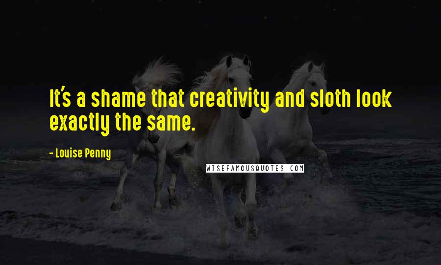 Louise Penny Quotes: It's a shame that creativity and sloth look exactly the same.