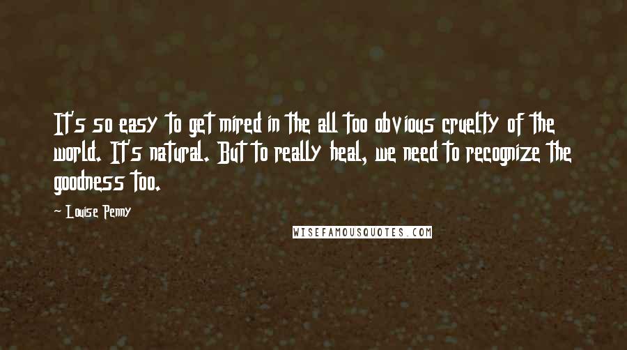 Louise Penny Quotes: It's so easy to get mired in the all too obvious cruelty of the world. It's natural. But to really heal, we need to recognize the goodness too.