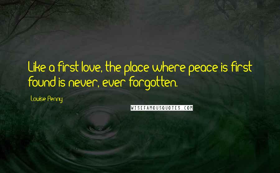 Louise Penny Quotes: Like a first love, the place where peace is first found is never, ever forgotten.