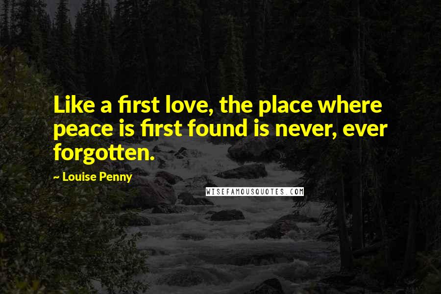 Louise Penny Quotes: Like a first love, the place where peace is first found is never, ever forgotten.