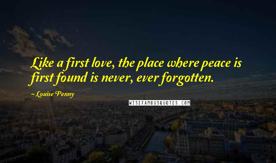 Louise Penny Quotes: Like a first love, the place where peace is first found is never, ever forgotten.