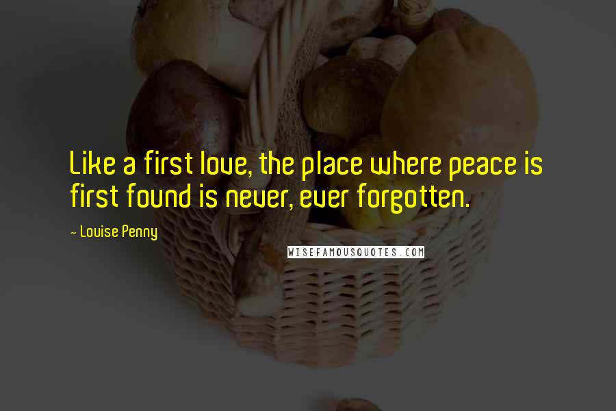 Louise Penny Quotes: Like a first love, the place where peace is first found is never, ever forgotten.