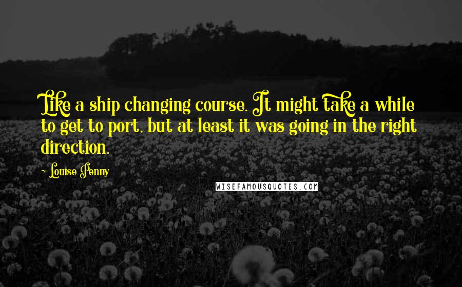 Louise Penny Quotes: Like a ship changing course. It might take a while to get to port, but at least it was going in the right direction.