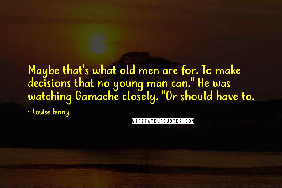 Louise Penny Quotes: Maybe that's what old men are for. To make decisions that no young man can." He was watching Gamache closely. "Or should have to.