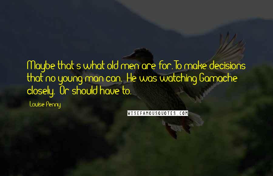 Louise Penny Quotes: Maybe that's what old men are for. To make decisions that no young man can." He was watching Gamache closely. "Or should have to.