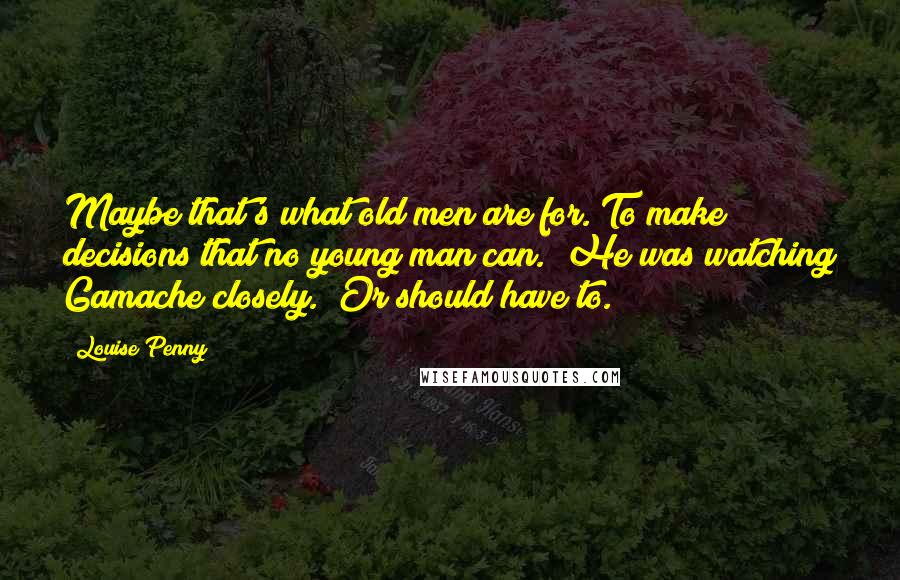 Louise Penny Quotes: Maybe that's what old men are for. To make decisions that no young man can." He was watching Gamache closely. "Or should have to.